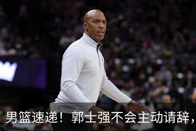 男篮速递！郭士强不会主动请辞，崔永熙承认打不过，胡明轩深夜发声